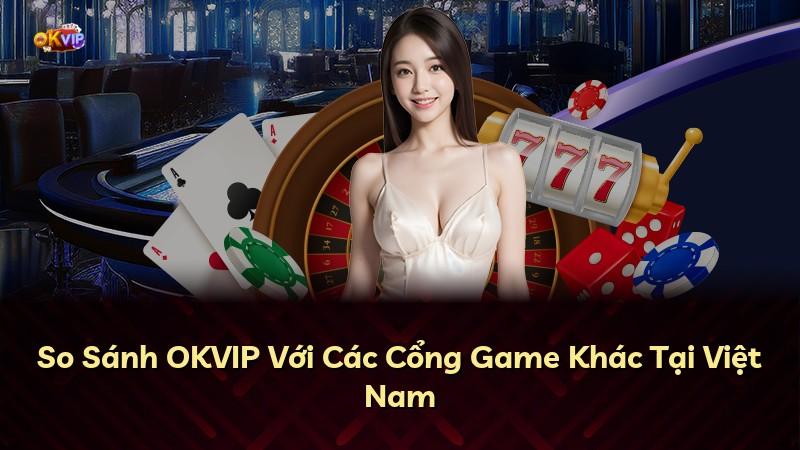 So Sánh OKVIP Với Các Cổng Game Khác Tại Việt Nam
